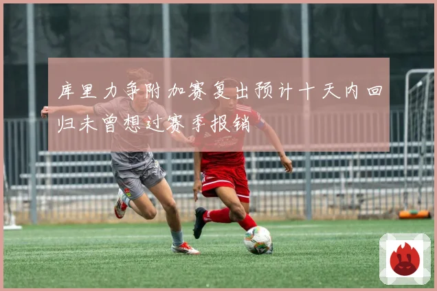 库里力争附加赛复出预计十天内回归未曾想过赛季报销