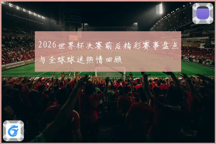 2026世界杯决赛前后精彩赛事盘点与全球球迷热情回顾