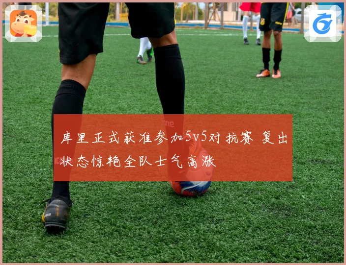 库里正式获准参加5v5对抗赛 复出状态惊艳全队士气高涨