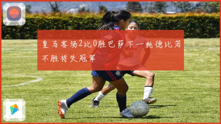 皇马客场2比0胜巴萨下一轮德比若不胜将失冠军