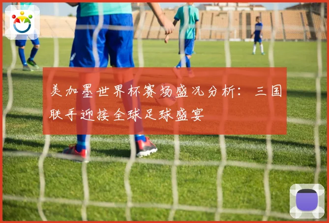 美加墨世界杯赛场盛况分析：三国联手迎接全球足球盛宴