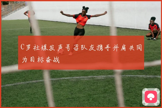 C罗社媒发声号召队友携手并肩共同为目标奋战