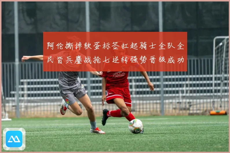 阿伦撕掉软蛋标签扛起骑士全队全民皆兵鏖战抢七逆转强势晋级成功