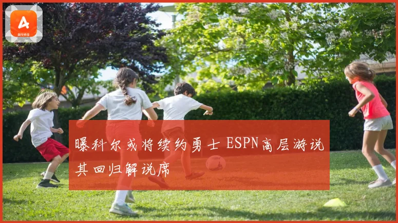 曝科尔或将续约勇士 ESPN高层游说其回归解说席