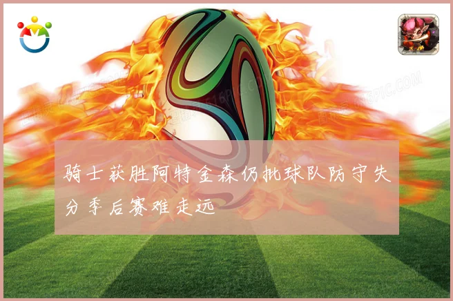骑士获胜阿特金森仍批球队防守失分季后赛难走远