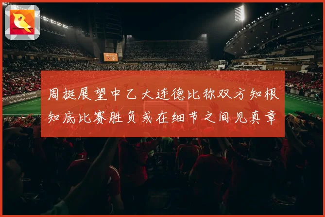 周挺展望中乙大连德比称双方知根知底比赛胜负或在细节之间见真章