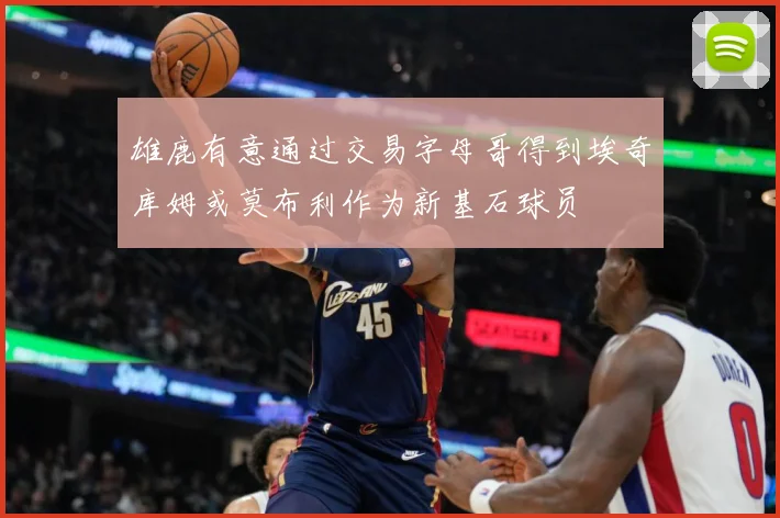 雄鹿有意通过交易字母哥得到埃奇库姆或莫布利作为新基石球员