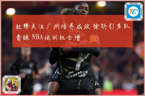 杜锋关注广州培养成效 徐昕引多队青睐 NBA试训机会增
