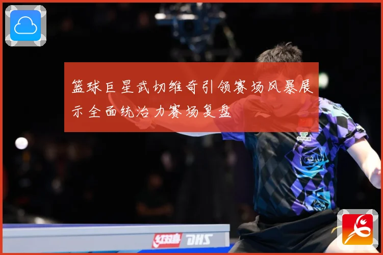 篮球巨星武切维奇引领赛场风暴展示全面统治力赛场复盘