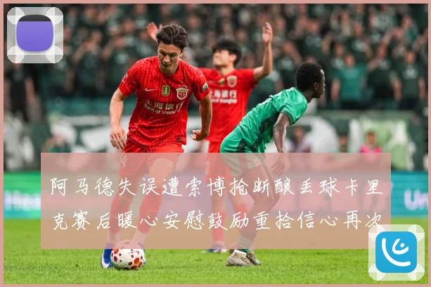 阿马德失误遭索博抢断酿丢球卡里克赛后暖心安慰鼓励重拾信心再次成长观察