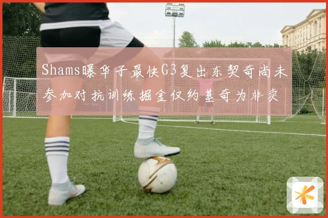 Shams曝华子最快G3复出东契奇尚未参加对抗训练掘金仅约基奇为非卖品