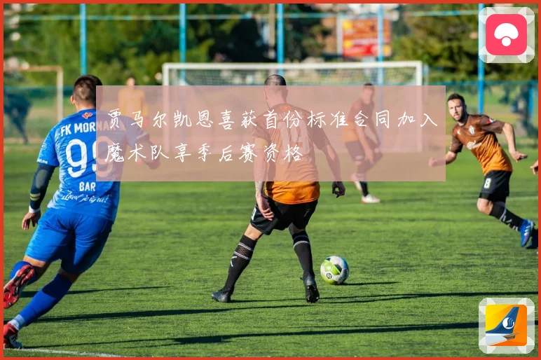 贾马尔凯恩喜获首份标准合同加入魔术队享季后赛资格