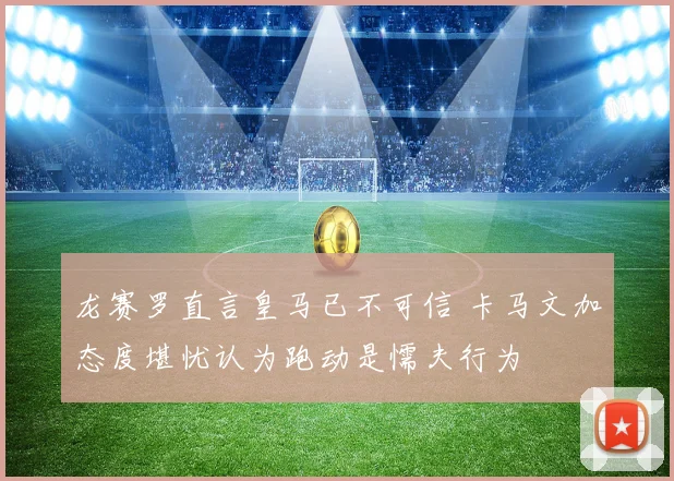 龙赛罗直言皇马已不可信 卡马文加态度堪忧认为跑动是懦夫行为