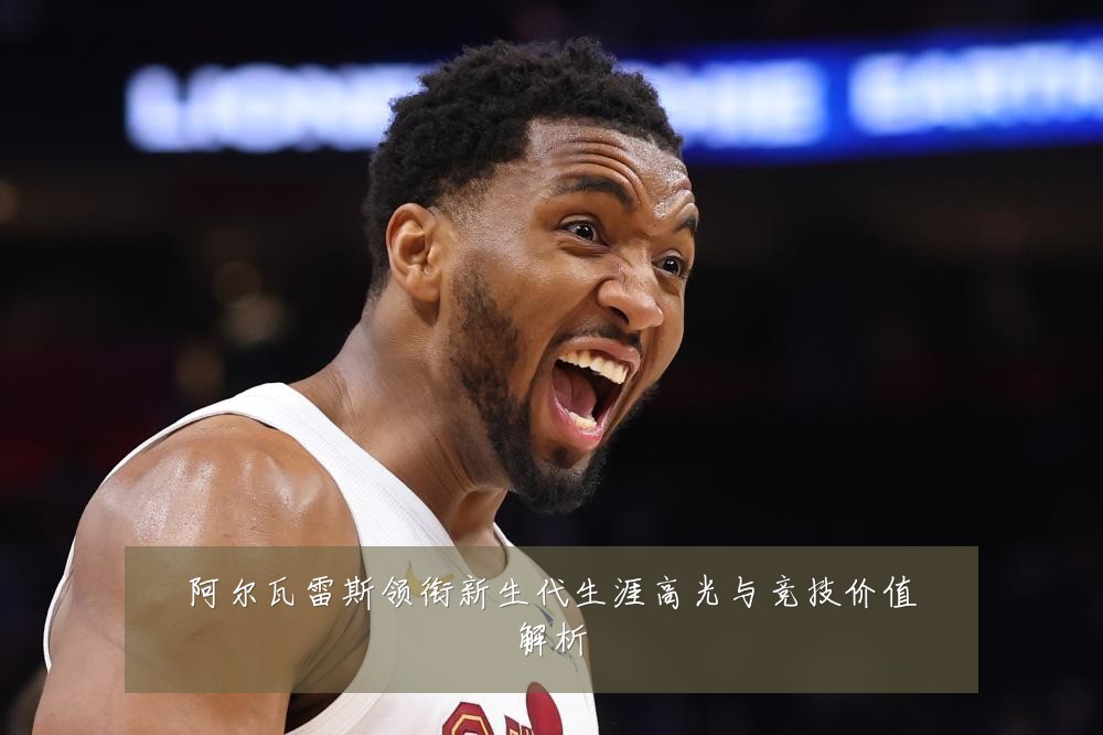 阿尔瓦雷斯领衔新生代生涯高光与竞技价值解析
